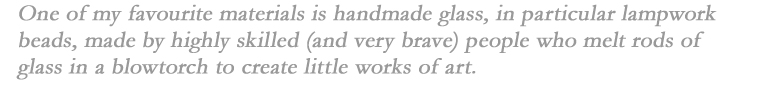 One of my favourite materials is handmade glass, in particular lampwork beads, made by highly skilled (and very brave) people who melt rods of glass in a blowtorch to create little works of art. 